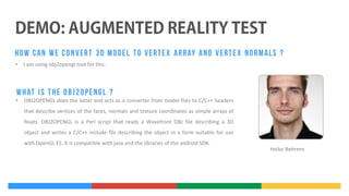 •

I am using obj2opengl tool for this.

•

OBJ2OPENGL does the latter and acts as a converter from model files to C/C++ headers
that describe vertices of the faces, normals and texture coordinates as simple arrays of
floats. OBJ2OPENGL is a Perl script that reads a Wavefront OBJ file describing a 3D
object and writes a C/C++ include file describing the object in a form suitable for use
with OpenGL ES. It is compatible with java and the libraries of the android SDK.

Heiko Behrens

 