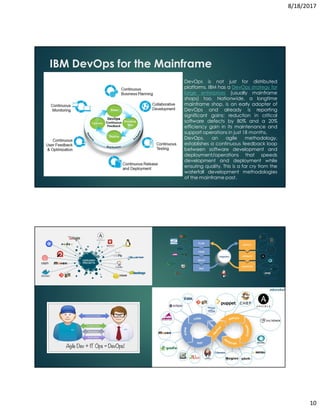 8/18/2017
10
IBM DevOps for the Mainframe
DevOps is not just for distributed
platforms. IBM has a DevOps strategy for
large enterprises (usually mainframe
shops) too. Nationwide, a longtime
mainframe shop, is an early adopter of
DevOps and already is reporting
significant gains: reduction in critical
software defects by 80% and a 20%
efficiency gain in its maintenance and
support operations in just 18 months.
DevOps, an agile methodology,
establishes a continuous feedback loop
between software development and
deployment/operations that speeds
development and deployment while
ensuring quality. This is a far cry from the
waterfall development methodologies
of the mainframe past.
 