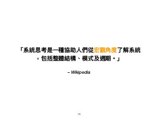 – Wikipedia
「系統思考是⼀一種協助⼈人們從宏觀⾓角度了了解系統
，包括整體結構、模式及週期。」
16
 