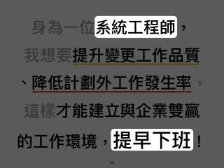 ⾝身為⼀一位系統⼯工程師， 
我想要提升變更更⼯工作品質 
、降低計劃外⼯工作發⽣生率， 
這樣才能建立與企業雙贏 
的⼯工作環境，提早下班！
30
 