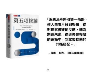 「系統思考將引導⼀一條路路，
使⼈人由看片段到整體；從
對現狀狀做被動反應，轉為
創造未來來；從迷失在複雜
的細節中，到掌握動態的
均衡搭配。」
– 彼得．聖吉，《第五項修練》
44
 