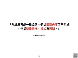 – Wikipedia
「系統思考是⼀一種協助⼈人們從宏觀⾓角度了了解系統
，包括整體結構、模式及週期。」
16
 