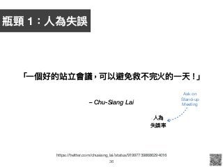 – Chu-Siang Lai
「⼀一個好的站立會議，可以避免救不完火的⼀一天！」
36
https://twitter.com/chusiang_lai/status/919977398686294016
⼈人為 
失誤率
Ask on 
Stand-up 
Meeting
瓶頸 1：⼈人為失誤
 
