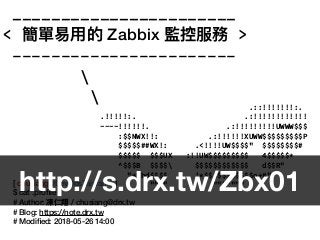 _______________________
< 簡單易易⽤用的 Zabbix 監控服務 >
-----------------------


[ chusiang@DevOpsTaiwan ~ ]
$ cat .proﬁle
# Author: 凍仁翔 / chusiang@drx.tw
# Blog: https://note.drx.tw
# Modiﬁed: 2018-05-26 14:00
.::!!!!!!!:.
.!!!!!:. .:!!!!!!!!!!!!
~~~~!!!!!!. .:!!!!!!!!!UWWW$$$
:$$NWX!!: .:!!!!!!XUWW$$$$$$$$$P
$$$$$##WX!: .<!!!!UW$$$$" $$$$$$$$#
$$$$$ $$$UX :!!UW$$$$$$$$$ 4$$$$$*
^$$$B $$$$ $$$$$$$$$$$$ d$$R"
"*$bd$$$$ '*$$$$$$$$$$$o+#"
"""" """""""
http://s.drx.tw/Zbx01
 