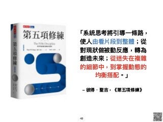 「系統思考將引導⼀一條路路，
使⼈人由看片段到整體；從
對現狀狀做被動反應，轉為
創造未來來；從迷失在複雜
的細節中，到掌握動態的
均衡搭配。」
– 彼得．聖吉，《第五項修練》
48
 