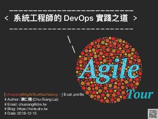 [ chusiang@AgileTourKaohsiung ~ ] $ cat .proﬁle

# Author: 凍仁翔 (Chu-Siang Lai)

# Email: chusiang@drx.tw

# Blog: https://note.drx.tw

# Date: 2018-12-15
__________________________
< 系統⼯工程師的 DevOps 實踐之道 >
--------------------------


 