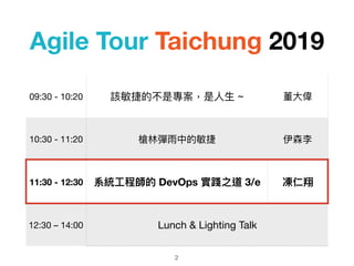 Agile Tour Taichung 2019
2
09:30 - 10:20 該敏捷的不是專案，是⼈人⽣生 ~ 董⼤大偉
10:30 - 11:20 槍林林彈雨中的敏捷 伊森李
11:30 - 12:30 系統⼯工程師的 DevOps 實踐之道 3/e 凍仁翔
12:30 – 14:00 Lunch & Lighting Talk
 