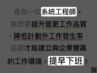 ⾝身為⼀一位系統⼯工程師， 
我想要提升變更更⼯工作品質 
、降低計劃外⼯工作發⽣生率， 
這樣才能建立與企業雙贏 
的⼯工作環境，提早下班！
34
 