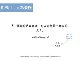 – Chu-Siang Lai
「⼀一個好的站立會議，可以避免救不完火的⼀一
天！」
41
https://twitter.com/chusiang_lai/status/919977398686294016
⼈人為 
失誤率
Ask on 
Stand-up 
Meeting
瓶頸 1：⼈人為失誤
 