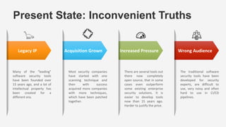 There are several tools out
there now completely
open source, that in some
cases even outperform
some existing enterprise
security solutions. It is
easier to develop tools
now than 15 years ago.
Harder to justify the price.
Many of the “leading”
software security tools
have been founded over
15 years ago, and a lot of
intellectual property has
been created for a
different era.
Legacy IP
Present State: Inconvenient Truths
Acquisition Grown Increased Pressure Wrong Audience
Most security companies
have started with one
scanning technique and
then with success
acquired more companies
with more techniques,
which have been patched
together.
The traditional software
security tools have been
developed for security
experts, are difficult to
use, very noisy and often
hard to use in CI/CD
pipelines.
 