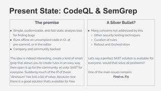 The promise
● Simple, customizable, and fast static analysis tool
for ﬁnding bugs
● Runs oﬄine on uncompiled code in CI, at
pre-commit, or in the editor
● Company and community backed
The idea is indeed interesting, create a kind of smart
grep that allows you to create rules in an easy way,
then open it up for the community, et voila. SAST for
everyone. Suddenly much of the IP of these
“dinosaurs” has lost a lot of value, because now
there is a good solution that’s available for free.
Present State: CodeQL & SemGrep
A Silver Bullet?
● Many concerns not addressed by this
○ Other security testing techniques
○ Curation of rules
○ Rollout and Orchestration
Let’s say a perfect SAST solution is available for
everyone, would that solve all problems?
One of the main issues remains:
Find vs. Fix
 