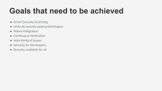 Goals that need to be achieved
● Smart Security Scanning
● Unify all security testing techniques
● Native Integration
● Continuous Veriﬁcation
● Auto-ﬁxing of issues
● Security for developers
● Security available for all
 