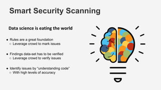Smart Security Scanning
Data science is eating the world
● Rules are a great foundation
○ Leverage crowd to mark issues
● Findings data-set has to be verified
○ Leverage crowd to verify issues
● Identify issues by “understanding code”
○ With high levels of accuracy
 
