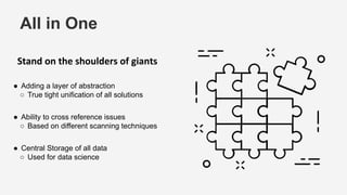 All in One
Stand on the shoulders of giants
● Adding a layer of abstraction
○ True tight unification of all solutions
● Ability to cross reference issues
○ Based on different scanning techniques
● Central Storage of all data
○ Used for data science
 