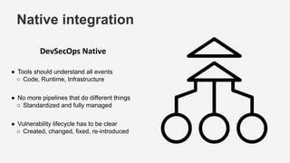 Native integration
DevSecOps Native
● Tools should understand all events
○ Code, Runtime, Infrastructure
● No more pipelines that do different things
○ Standardized and fully managed
● Vulnerability lifecycle has to be clear
○ Created, changed, fixed, re-introduced
 
