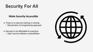 Security For All
Make Security Accessible
● There is no security training in schools
○ Should take civil engineering approach
● Security is not affordable to everyone
○ Open source software vulnerabilities
 