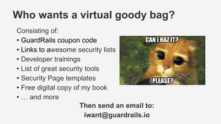 Who wants a virtual goody bag?
Consisting of:
• GuardRails coupon code
• Links to awesome security lists
• Developer trainings
• List of great security tools
• Security Page templates
• Free digital copy of my book
• … and more
Then send an email to:
iwant@guardrails.io
 