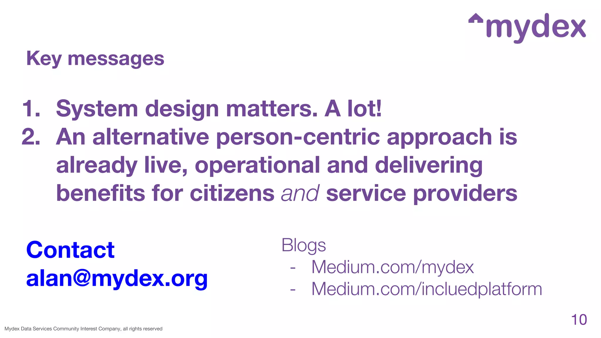 Mydex Data Services Community Interest Company, all rights reserved
10
Key messages
Contact
alan@mydex.org
Blogs
- Medium.com/mydex
- Medium.com/incluedplatform
1. System design matters. A lot!
2. An alternative person-centric approach is
already live, operational and delivering
beneﬁts for citizens and service providers
 