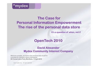 The Case for
         Personal Information Empowerment
          The rise of the personal data store
                                                             It’s a question of when, not if



                                         OpenTech 2010
                              David Alexander
                      Mydex Community Interest Company
Wherever possible, we believe that personal data should be
controlled by individual citizens themselves.
UK Conservative Party Manifesto, 13 April 2010

    www.mydex.org - All right reserved
 