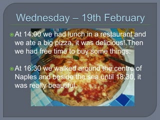  At

14:00 we had lunch in a restaurant and
we ate a big pizza, it was delicious! Then
we had free time to buy some things.

 At

16:30 we walked around the centre of
Naples and beside the sea until 18:30, it
was really beautiful.

 