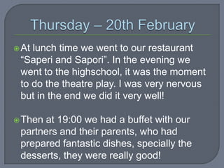  At

lunch time we went to our restaurant
“Saperi and Sapori”. In the evening we
went to the highschool, it was the moment
to do the theatre play. I was very nervous
but in the end we did it very well!

 Then

at 19:00 we had a buffet with our
partners and their parents, who had
prepared fantastic dishes, specially the
desserts, they were really good!

 