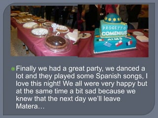  Finally

we had a great party, we danced a
lot and they played some Spanish songs, I
love this night! We all were very happy but
at the same time a bit sad because we
knew that the next day we’ll leave
Matera…

 