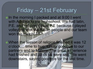  In

the morning I packed and at 9:00 I went
with Adriana to the highschool. We had latin,
P.E. and religion. I liked P.E because I played
volleyball with the Italian people and our team
won the match!

 When

the lesson of religion finished it was 12
o’clock… time to hug, to say goodbye to our
partners and to Matera. The great experience
had finished and all os us were sad. We went
downstairs, saying goodbye for the last time.

 