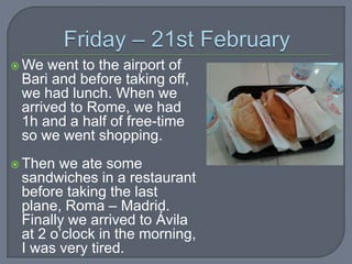 We

went to the airport of
Bari and before taking off,
we had lunch. When we
arrived to Rome, we had
1h and a half of free-time
so we went shopping.

 Then

we ate some
sandwiches in a restaurant
before taking the last
plane, Roma – Madrid.
Finally we arrived to Ávila
at 2 o’clock in the morning,
I was very tired.

 