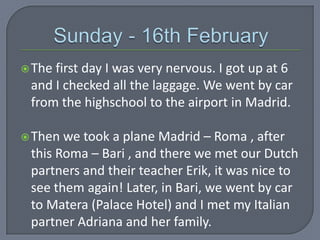  The

first day I was very nervous. I got up at 6
and I checked all the laggage. We went by car
from the highschool to the airport in Madrid.

 Then

we took a plane Madrid – Roma , after
this Roma – Bari , and there we met our Dutch
partners and their teacher Erik, it was nice to
see them again! Later, in Bari, we went by car
to Matera (Palace Hotel) and I met my Italian
partner Adriana and her family.

 