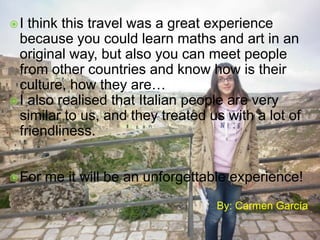 I

think this travel was a great experience
because you could learn maths and art in an
original way, but also you can meet people
from other countries and know how is their
culture, how they are…
 I also realised that Italian people are very
similar to us, and they treated us with a lot of
friendliness.
 For

me it will be an unforgettable experience!
By: Carmen García

 