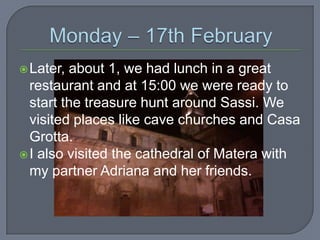  Later,

about 1, we had lunch in a great
restaurant and at 15:00 we were ready to
start the treasure hunt around Sassi. We
visited places like cave churches and Casa
Grotta.
 I also visited the cathedral of Matera with
my partner Adriana and her friends.

 