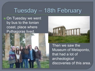  On

Tuesday we went
by bus to the Ionian
coast, place where
Pythagoras lived.

Then we saw the
Museum of Metaponto,
that had a lot of
archeological
discoveries of this area.

 