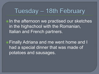  In

the afternoon we practised our sketches
in the highschool with the Romanian,
Italian and French partners.

 Finally

Adriana and me went home and I
had a special dinner that was made of
potatoes and sausages.

 
