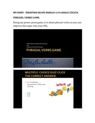MY DIARY- SEBASTIAN GELVEZ BADILLO 11 B LASALLE CÚCUTA.
PHRASEL VERBS GAME.
Doing my power point game, it is about phrasel verbs so you can
improve this topic into your EFL.
 