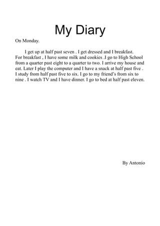 My Diary
On Monday.
I get up at half past seven . I get dressed and I breakfast.
For breakfast , I have some milk and cookies .I go to High School
from a quarter past eight to a quarter to two. I arrive my house and
eat. Later I play the computer and I have a snack at half past five .
I study from half past five to six. I go to my friend’s from six to
nine . I watch TV and I have dinner. I go to bed at half past eleven.
By Antonio
