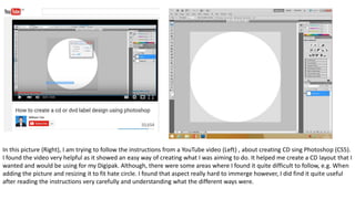 In this picture (Right), I am trying to follow the instructions from a YouTube video (Left) , about creating CD sing Photoshop (CS5).
I found the video very helpful as it showed an easy way of creating what I was aiming to do. It helped me create a CD layout that I
wanted and would be using for my Digipak. Although, there were some areas where I found it quite difficult to follow, e.g. When
adding the picture and resizing it to fit hate circle. I found that aspect really hard to immerge however, I did find it quite useful
after reading the instructions very carefully and understanding what the different ways were.
 