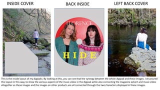 BACK INSIDEINSIDE COVER LEFT BACK COVER
This is the inside layout of my digipaks. By looking at this, you can see that the synergy between the whole digipak and these images. I structured
this layout in this way, to show the various aspects of the music video in the digipak while also connecting the magazine advert and music video
altogether as these images and the images on other products are all connected through the two characters displayed in these images.
 