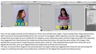 Here are two images showing my first attempt at a front cover and left cover (right). I had to change these images because they
didn’t seemed to receive good feedback from the consumer of my digipak. When asked the consumer they suggested that I
change these two images to more suitable for the magazine, when asked what aspect of these images they didn’t find appealing
they suggested that it was because the models were presenting themselves, the way they were acting in the images, they
wanted more neutral look or simply facing the camera with a smile etc. They stated that they would much rather pick up an
digipak like that then, pick up an digipak where the models look confused and not focused.
The way I structured these magazine was perceived well, the target market just suggested that I keep the text and change the
images to something that looks more professional and better for the digipak they would most likely purchase.
 