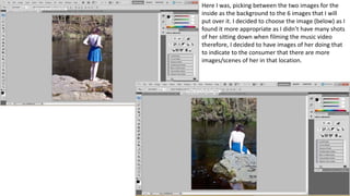 Here I was, picking between the two images for the
inside as the background to the 6 images that I will
put over it. I decided to choose the image (below) as I
found it more appropriate as I didn’t have many shots
of her sitting down when filming the music video
therefore, I decided to have images of her doing that
to indicate to the consumer that there are more
images/scenes of her in that location.
 