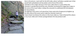 Here is the picture, I went with for the left inside, where I will place a pocket over it that
would hold a photobook and two photo cards of one of the artists.
I decided on this image, because In the music video there is a scene where this
character is wondering around the area, therefore, by having this image that is taken in
the scene of the music video, it allows the consumer to understand the link between
the two products.
The lighting in this scene is all natural but I have used a bit of exposure to brighten up
the dark areas of the scene and to make the character stand out.
I have chosen to enhance the colours in the music video as, I have enhanced the colours
in my music video and it shows synergy between the two products well.
 