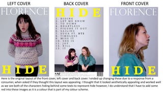 BACK COVERLEFT COVER FRONT COVER
Here is the original layout of the front cover, left cover and back cover. I ended up changing these due to a response from a
consumer, when asked if they thought this layout was appealing. I thought that it looked aesthetically appealing and worked well
as we see both of the characters hiding behind some texts to represent hide however, I do understand that I have to add some
red into these images as it is a colour that is part of my colour scheme.
 