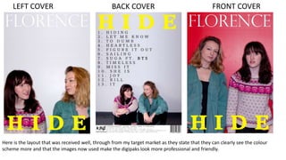 BACK COVERLEFT COVER FRONT COVER
Here is the layout that was received well, through from my target market as they state that they can clearly see the colour
scheme more and that the images now used make the digipaks look more professional and friendly.
 