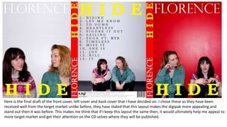 Here is the final draft of the front cover, left cover and back cover that I have decided on. I chose these as they have been
received well from the target market unlike before, they have stated that this layout makes the digipak more appealing and
stand out then it was before. This makes me think that if I keep this layout the same then, it would ultimately help me appeal to
more target market and get their attention on the CD selves where they will be published.
 