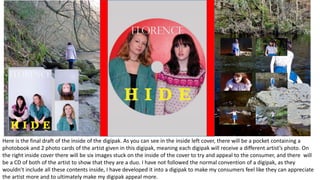 Here is the final draft of the inside of the digipak. As you can see in the inside left cover, there will be a pocket containing a
photobook and 2 photo cards of the artist given in this digipak, meaning each digipak will receive a different artist’s photo. On
the right inside cover there will be six images stuck on the inside of the cover to try and appeal to the consumer, and there will
be a CD of both of the artist to show that they are a duo. I have not followed the normal convention of a digipak, as they
wouldn’t include all these contents inside, I have developed it into a digipak to make my consumers feel like they can appreciate
the artist more and to ultimately make my digipak appeal more.
 
