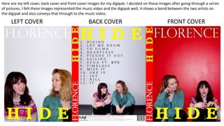 BACK COVERLEFT COVER FRONT COVER
Here are my left cover, back cover and front cover images for my digipak. I decided on these images after going through a series
of pictures. I felt these images represented the music video and the digipak well, it shows a bond between the two artists on
the digipak and also conveys that through to the music video.
 