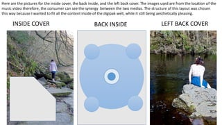 BACK INSIDEINSIDE COVER LEFT BACK COVER
Here are the pictures for the inside cover, the back inside, and the left back cover. The images used are from the location of the
music video therefore, the consumer can see the synergy between the two medias. The structure of this layout was chosen
this way because I wanted to fit all the content inside of the digipak well, while it still being aesthetically pleasing.
 