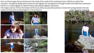 LEFT BACK COVER
Here are the 6 images that can be found on the inside of the inside of the inside back cover, I did this as a gift to the
consumer. I thought by adding extra content into the digipak, this will appeal to the target market and make them understand
that this is a unique digipak as it doesn't follow stereotypical Digipak conventions.
The images used are all from the location of the music video, by using these pictures it shows the synergy between the two
medias and how they are liked together in my production.
 