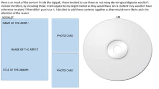 Here is an mock of the content inside the digipak, I have decided to use these as not many stereotypical digipaks wouldn’t
include therefore, by including these, it will appeal to my target market as they would have extra content they wouldn't have
otherwise received if they didn’t purchase it. I decided to add these contents together as they would more likely catch the
attention of the reader.
ALBUM TITLE
ARTIST NAME
IMAGE OF THE ARTIST
BOOKLET CD
PHOTO CARD
PHOTO CARDTITLE OF THE ALBUM
NAME OF THE ARTIST
 