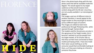 Here is the photo book along with the two
photo cards that will be available inside the
digipak. This would appeal to my target
audience as they would receive more
content along with the CD and since they
are not usually available in an stereotypical
digipak.
The images used are of different shots to
another therefore, it would appeal to the
target market as they would get to receive
various different types of content.
The images are edited to look more
professional through Photoshop CS5, while
opened through ‘Camera Raw’.
The models used for the pictures are also in
the age group of my Target market, this is
because I wanted to use the people from
my target market, of 16-19 year olds so,
that they can feel more connected to these
models portraying artists. I have also made
them wear casual clothing as so the
consumer would feel comfortable looking at
them, as if they were looking at a friend or
someone they know.
 