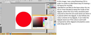 In this image, I was using Photoshop CS5 in
order to create an alternative way of creating a
CD layout for my Disk.
I decided to use Red as the base colour for my
CD as I have decided to keep the inside of the
digipak, where the CD is held, would be plain
coloured so that the CD could stand out when it
is placed within the digipak. It also follows the
colour scheme of my digipak, it can make the
digipak stand out if the colours work well
compared to other digipak and jewelery cases
sold along side of it.
 